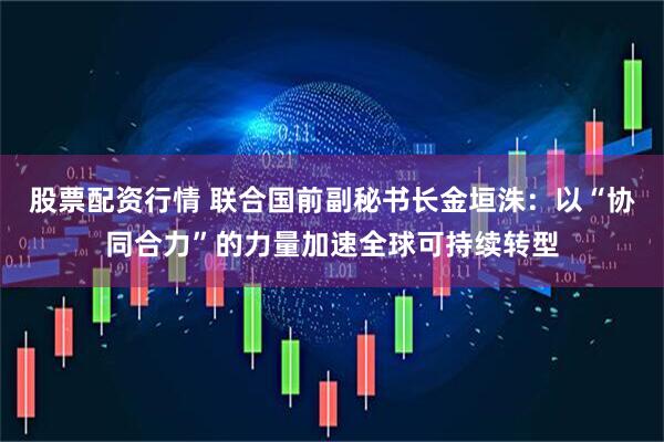 股票配资行情 联合国前副秘书长金垣洙：以“协同合力”的力量加速全球可持续转型