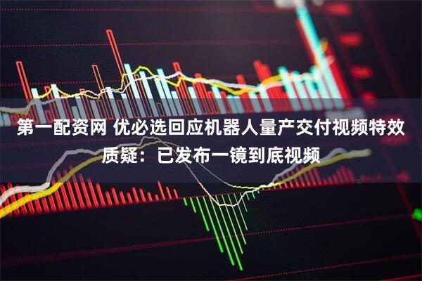 第一配资网 优必选回应机器人量产交付视频特效质疑：已发布一镜到底视频