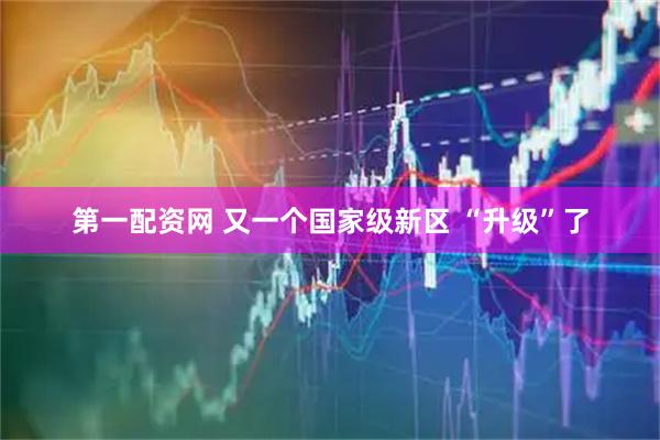 第一配资网 又一个国家级新区 “升级”了